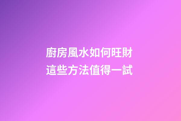 廚房風水如何旺財 這些方法值得一試
